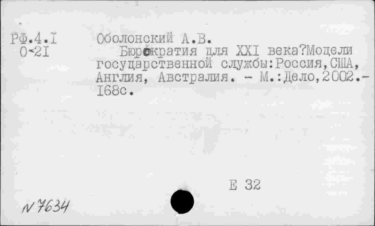 ﻿РФ.4.1 0*21
Оболонский А.В.
Бюрократия для XXI века?Моцели государственной службы:Россия,ОШ, Англия, Австралия. - М.:Дело,2002.-168с.
Е 32
